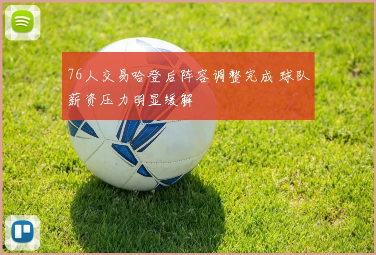 76人交易哈登后阵容调整完成 球队薪资压力明显缓解