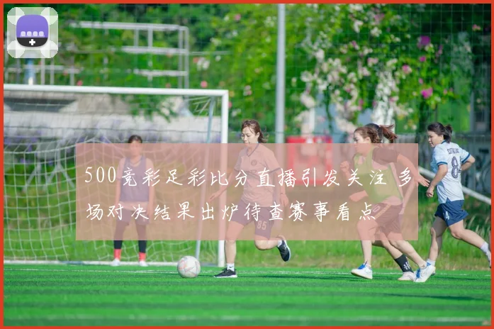 500竞彩足彩比分直播引发关注 多场对决结果出炉待查赛事看点