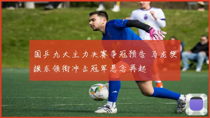 国乒九大主力决赛争冠预告 马龙樊振东领衔冲击冠军悬念再起