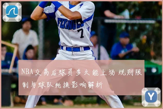 NBA交易后球员多久能上场 规则限制与球队轮换影响解析