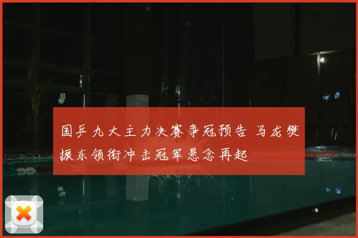 国乒九大主力决赛争冠预告 马龙樊振东领衔冲击冠军悬念再起