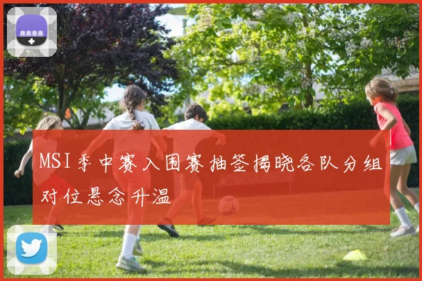 MSI季中赛入围赛抽签揭晓各队分组对位悬念升温