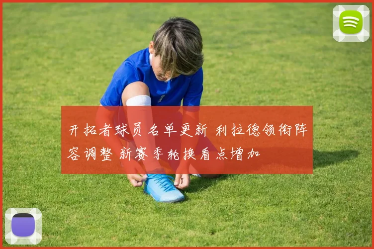开拓者球员名单更新 利拉德领衔阵容调整 新赛季轮换看点增加