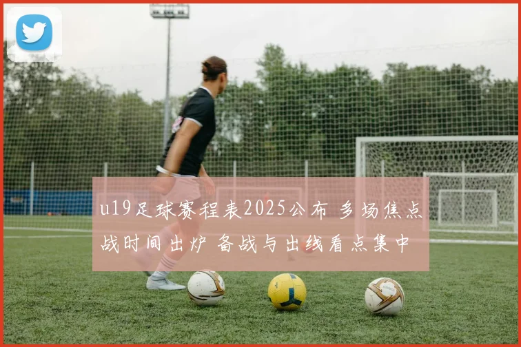u19足球赛程表2025公布 多场焦点战时间出炉 备战与出线看点集中