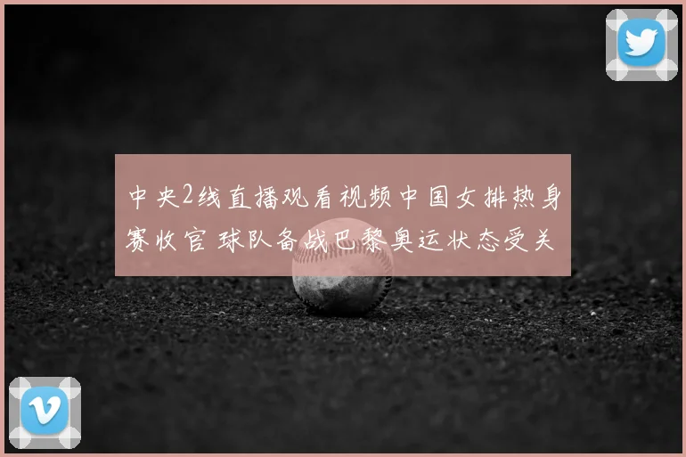 中央2线直播观看视频中国女排热身赛收官 球队备战巴黎奥运状态受关注