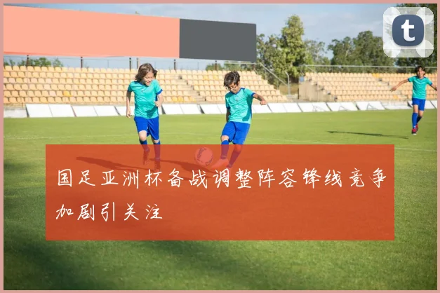 国足亚洲杯备战调整阵容锋线竞争加剧引关注