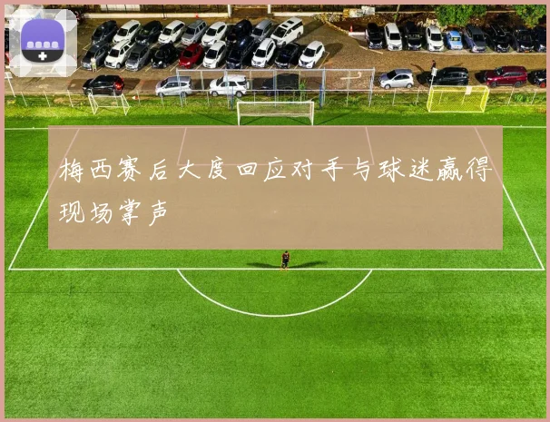 梅西赛后大度回应对手与球迷赢得现场掌声