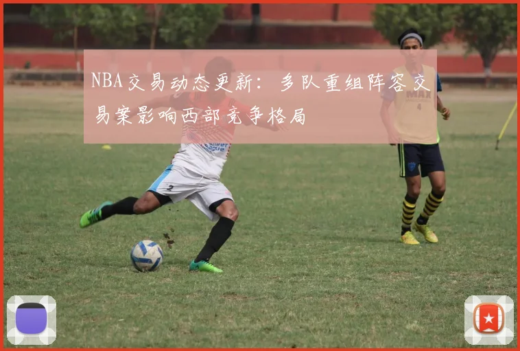 NBA交易动态更新：多队重组阵容交易案影响西部竞争格局