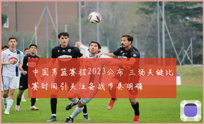 中国男篮赛程2023公布 三场关键比赛时间引关注备战节奏明确