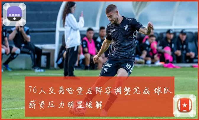 76人交易哈登后阵容调整完成 球队薪资压力明显缓解