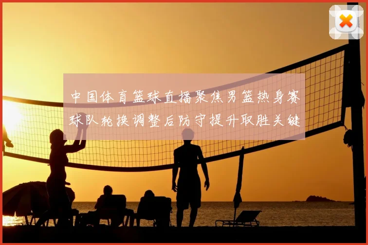 中国体育篮球直播聚焦男篮热身赛球队轮换调整后防守提升取胜关键