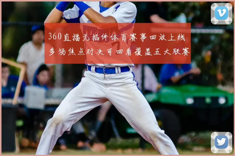 360直播无插件体育赛事回放上线 多场焦点对决可回看覆盖五大联赛精彩瞬间
