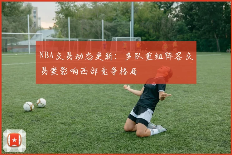 NBA交易动态更新：多队重组阵容交易案影响西部竞争格局