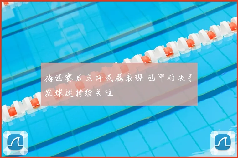 梅西赛后点评武磊表现 西甲对决引发球迷持续关注