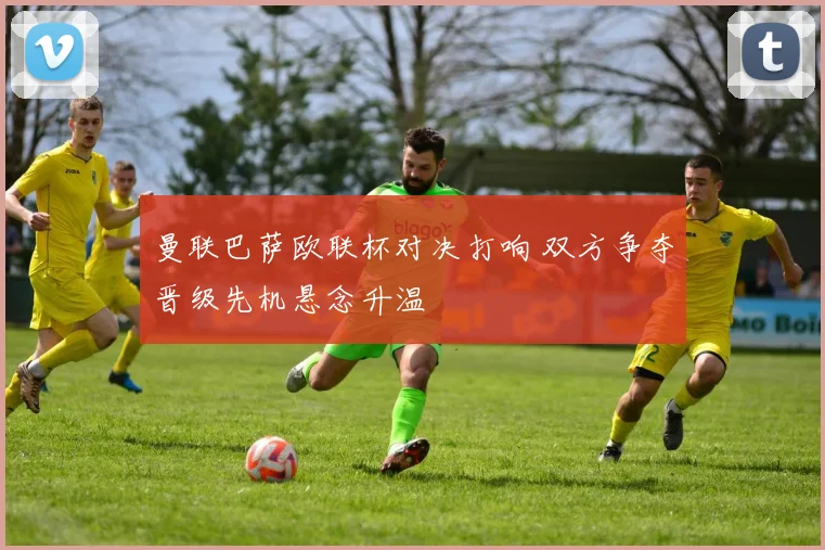 曼联巴萨欧联杯对决打响 双方争夺晋级先机悬念升温