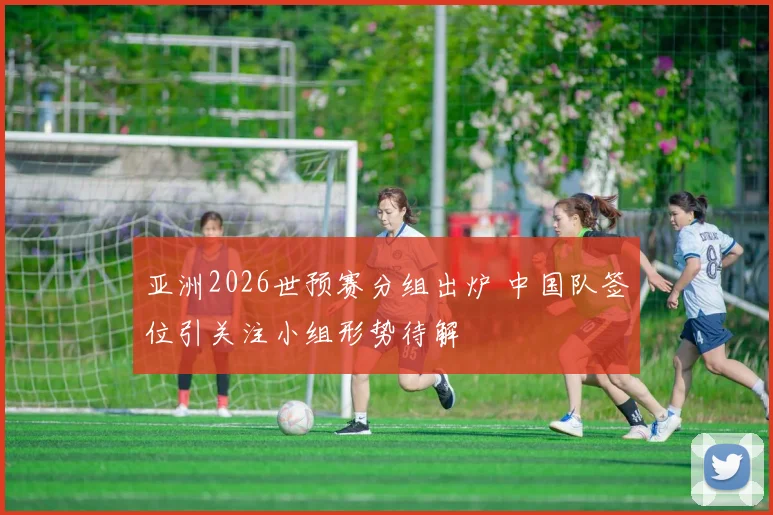 亚洲2026世预赛分组出炉 中国队签位引关注小组形势待解
