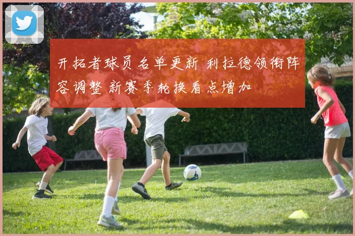 开拓者球员名单更新 利拉德领衔阵容调整 新赛季轮换看点增加