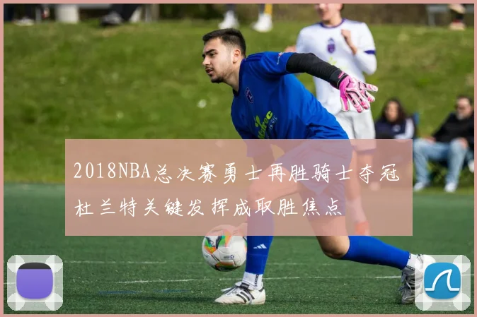 2018NBA总决赛勇士再胜骑士夺冠 杜兰特关键发挥成取胜焦点