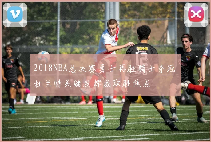 2018NBA总决赛勇士再胜骑士夺冠 杜兰特关键发挥成取胜焦点