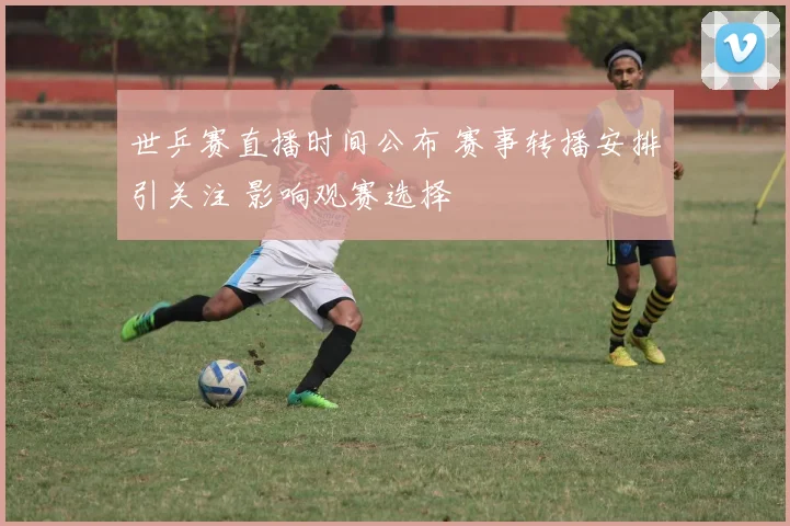 世乒赛直播时间公布 赛事转播安排引关注 影响观赛选择
