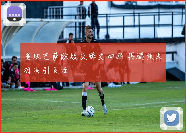 曼联巴萨欧战交锋史回顾 再遇焦点对决引关注