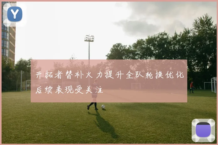 开拓者替补火力提升全队轮换优化后续表现受关注