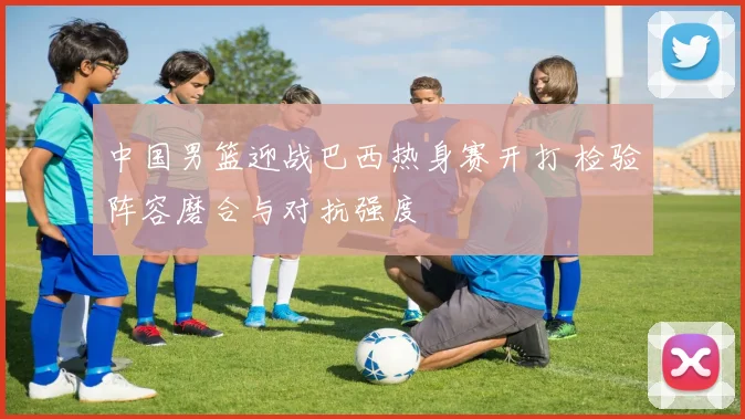 中国男篮迎战巴西热身赛开打 检验阵容磨合与对抗强度