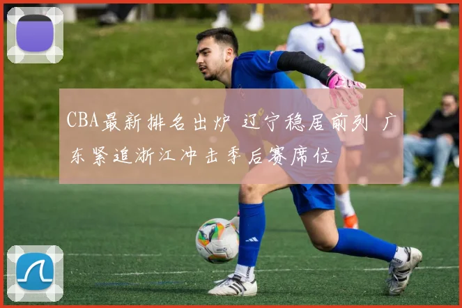 CBA最新排名出炉 辽宁稳居前列 广东紧追浙江冲击季后赛席位