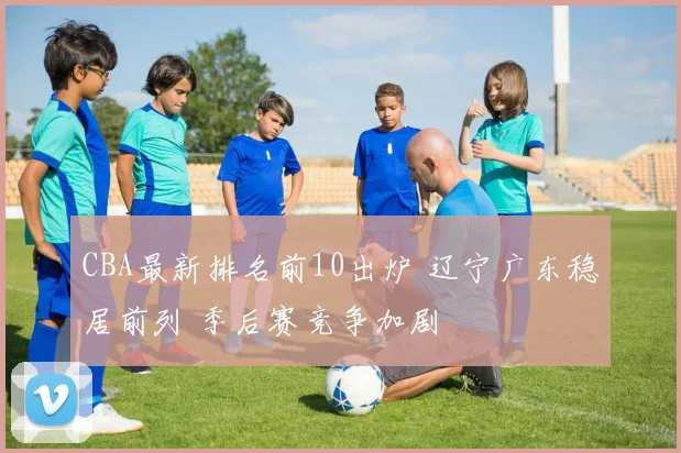 CBA最新排名前10出炉 辽宁广东稳居前列 季后赛竞争加剧