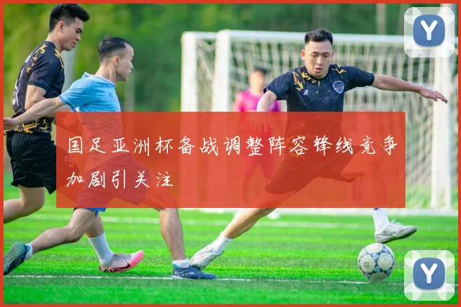国足亚洲杯备战调整阵容锋线竞争加剧引关注
