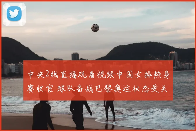 中央2线直播观看视频中国女排热身赛收官 球队备战巴黎奥运状态受关注