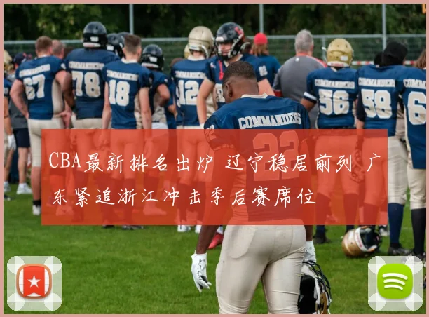 CBA最新排名出炉 辽宁稳居前列 广东紧追浙江冲击季后赛席位