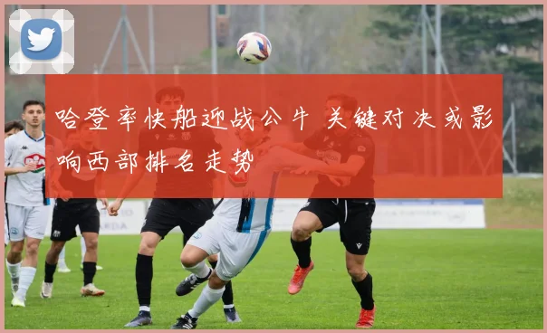 哈登率快船迎战公牛 关键对决或影响西部排名走势