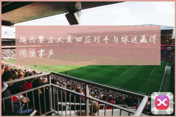 梅西赛后大度回应对手与球迷赢得现场掌声