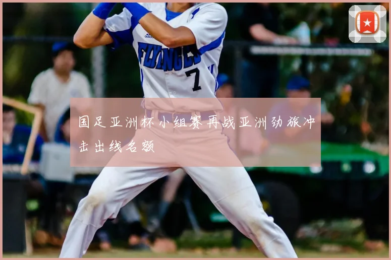 国足亚洲杯小组赛再战亚洲劲旅冲击出线名额